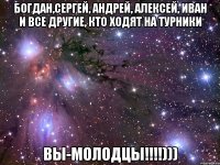 Богдан,Сергей, Андрей, Алексей, Иван и все другие, кто ходят на турники ВЫ-МОЛОДЦЫ!!!!)))