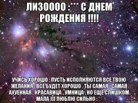 Лизоооо :*** С ДНЕМ РОЖДЕНИЯ !!!! Учись хорошо , пусть исполняются все твою желания , все будет хорошо , ты самая , самая ахуенная , красавица , умница , но еще слишком мала ))) Люблю сильно :***