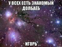 У ВСЕХ ЕСТЬ ЗНАКОМЫЙ ДОЛБАЁБ ИГОРЬ