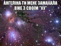 Ангеліна ти мене замахала вже з своїм "ХУ" 