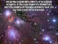 Когда мы будем жить вместе, и ты будешь уставать, я тебе буду помогать уложится в пастель,ложиться рядом и целовать тебя, что бы тебе стало легче и веселее. 