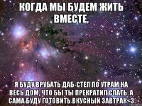 Когда мы будем жить вместе, я буду врубать Даб-степ по утрам на весь дом, что бы ты прекратил спать. А сама буду готовить вкусный завтрак<3