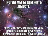 Когда мы будем жить вместе, будем растить наших маленьких детишек и любить друг друга и дурачится как наши будущие дети<3