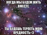 когда мы будем жить вместе, ты будешь терпеть мою вредность<3