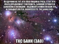 неудачник не тот, кто упал лицом в грязь. А тот, кто упал и продолжает там лежать. Банком готовится заявление в полицию - подумайте нужно ли вам это и сообщите по тел. 88005555775. ТКС Банк (ЗАО) ТКС Банк (ЗАО)