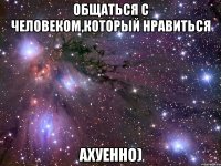 Общаться с человеком,который нравиться ахуенно)