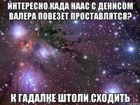 Интересно када наас с Денисом Валера повезет проставлятся? К гадалке штоли сходить