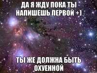 Да я жду пока ты напишешь первой +) ты же должна быть ОХУЕННОЙ