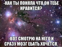 -Как ты поняла что он тебе нравится? -Вот смотрю на него,и сразу мозг ебать хочется.