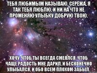 Тебя любимым называю, Серёжа, я так тебя люблю, И ни на что не променяю Улыбку добрую твою. Хочу, чтоб ты всегда смеялся, Чтоб чаще радость мне дарил, И бесконечно улыбался, И обо всем плохом забыл.