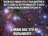 Всем всё равно что у тебя внутри! А вот с кем ты встречаешься , в кого влюблена всем интересно !!! Думаю вас это не колышек!!! ©