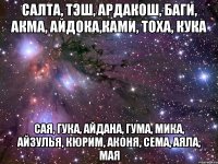 САЛТА, ТЭШ, АРДАКОШ, БАГИ, АКМА, АЙДОКА,КАМИ, ТОХА, КУКА САЯ, ГУКА, АЙДАНА, ГУМА, МИКА, АЙЗУЛЬЯ, КЮРИМ, АКОНЯ, СЕМА, АЯЛА, МАЯ