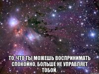  То, что ты можешь воспринимать спокойно, больше не управляет тобой.