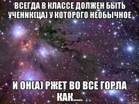 Всегда в классе должен быть ученик(ца) у которого необычное И ОН(А) РЖЕТ ВО ВСЕ ГОРЛА КАК.....