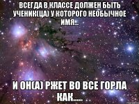 Всегда в классе должен быть ученик(ца) у которого необычное имя... И ОН(А) РЖЕТ ВО ВСЕ ГОРЛА КАК.....