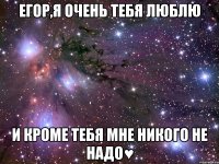 Егор,я очень тебя люблю и кроме тебя мне никого не надо♥