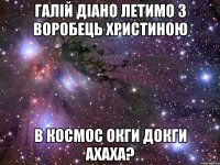 Галій діано летимо з воробець христиною в космос окги докги ахаха?