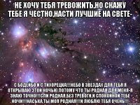 не хочу тебя тревожить,но скажу тебе я честно,насти лучшие на свете- с бодейбо и с тихорецка!!!небо в звездах для тебя я открываю этой ночью,потому что ты родная для меня-я знаю точно!!!спи родная,без тревоги,и спокойной тебе ночи!!!Наська,ты моя родная!!!и люблю тебя очень!!!