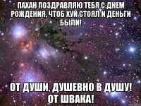 Пахан поздравляю тебя с Днем рождения, Чтоб хуй стоял и деньги были! От души, душевно в душу! ОТ ШВАКА!