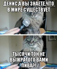 Денис,а Вы знаете,что в мире существует тысячи тон не выжратого вами пива?!