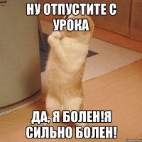 ну отпустите с урока да, я болен!я сильно болен!