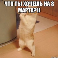 Что ты хочешь на 8 марта?)) 