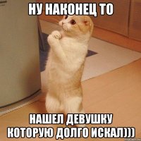 НУ НАКОНЕЦ ТО НАШЕЛ ДЕВУШКУ КОТОРУЮ ДОЛГО ИСКАЛ)))