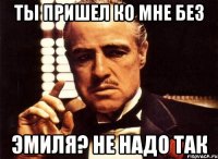 Ты пришел ко мне без Эмиля? не надо так