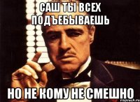 Саш ты всех подъебываешь но не кому не смешно