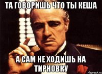 та говоришь что ты кеша а сам не ходишь на тирновку