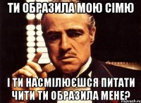 Ти образила мою сімю і ти насмілюєшся питати чити ти образила мене?