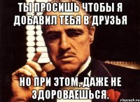 ты просишь чтобы я добавил тебя в друзья Но при этом, даже не здороваешься.