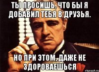 Ты просишь, что бы я добавил тебя в друзья. Но при этом, даже не здороваешься