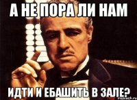 А не пора ли нам идти и ебашить в зале?