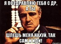 я поздравляю тебя с др, а ты шлешь меня нахуй, так САМ И ИДИ!