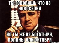 ТЫ ГОВОРИШЬ ЧТО ИЗ НОВОСЁЛКИ НО ТЫ ЖЕ ИЗ БОГАТЫРЯ, ПОЛЯНЫ ИЛИ ОКТЯБРЯ