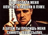 Ты послала меня опустить ладони в лужу. А затем ты просишь меня , скинуть тебе ссылку.