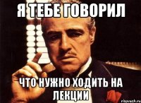 я тебе говорил что нужно ходить на лекции