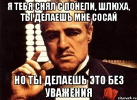 я тебя снял с понели, шлюха, ты делаешь мне сосай но ты делаешь это без уважения