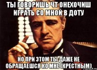 ты говоришь чт онехочиш играть со мной в доту но при этом ты даже не обращаешся ко мне (крестным)