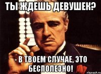 Ты ждешь девушек? - в твоем случае, это бесполезно!