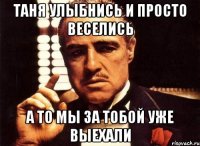 Таня улыбнись и просто веселись а то мы за тобой уже выехали