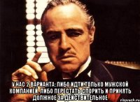  У нас 2 варианта: Либо идти только мужской компанией. Либо перестать спорить и принять должное за действительное