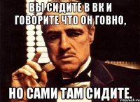 ВЫ СИДИТЕ В ВК И ГОВОРИТЕ ЧТО ОН ГОВНО, НО САМИ ТАМ СИДИТЕ.