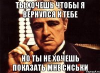 Ты хочешь чтобы я вернулся к тебе но ты не хочешь показать мне сиськи