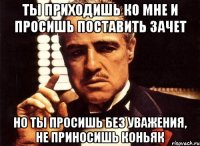 Ты приходишь ко мне и просишь поставить зачет Но ты просишь без уважения, не приносишь коньяк