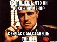 ты пишешь, что он похож на меня? сейчас сам станешь таким.