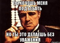 Ты хочешь меня подъебать но ты это делаешь без уважения