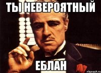 Ты невероятный Еблан