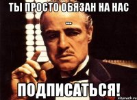 Ты просто обязан на нас ... Подписаться!